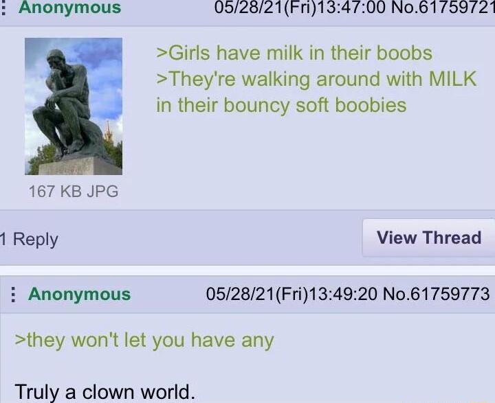 Anonymous 052821Fn134700 No61 759721 Girls have milk in their boobs Theyre walking around with MILK in their bouncy soft boobies 167 KB JPG 1 Reply View Thread i Anonymous 052821Fri134920 No61759773 they wont let you have any Truly a clown world