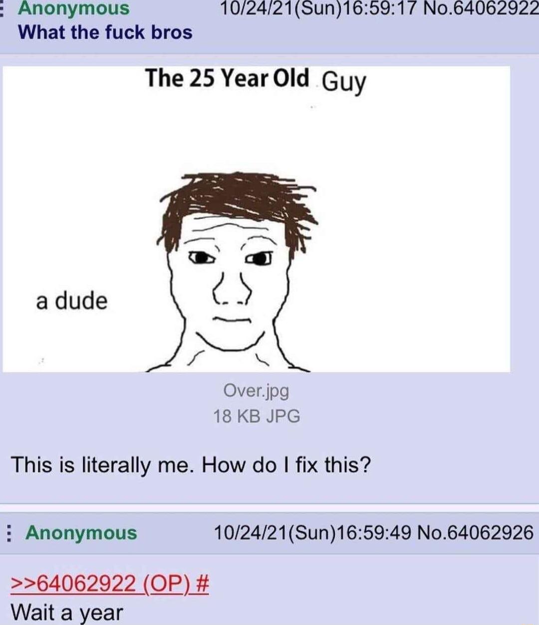 Anonymous 102421Sun What the fuck bros The 25 Year Old Guy 17 N064062922 adude Overjpg 18 KB JPG This is literally me How do fix this i Anonymous 102421Sun165949 No64062926 64062922 OP Wait a year