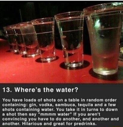 heres The Water P 7 g 2 1 e 1 LR L CTERCR GERVE 1T You have loads of shots on a table in random order containing gin vodka sambuca tequila and a few shots containing water You take it in turns to down a shot then say mmmm water If you arent convincing you have to do another and another and another Hilarious and great for predrinks