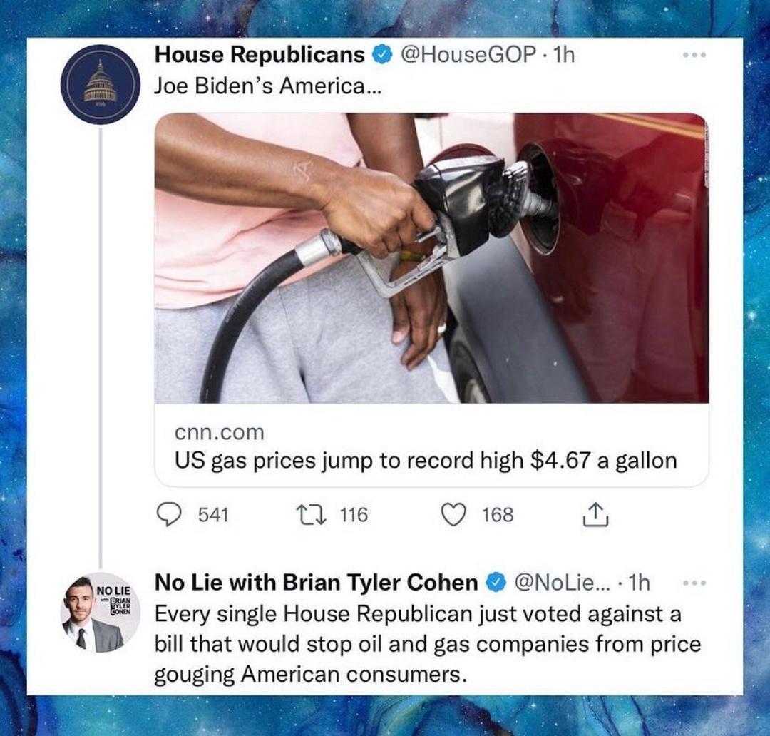 House Republicans HouseGOP 1h Joe Bidens America cnncom US gas prices jump to record high 467 a gallon Q 54 T 116 Q 168 05 No Lie with Brian Tyler Cohen Nolie 1Th Every single House Republican just voted against a bill that would stop oil and gas companies from price gouging American consumers