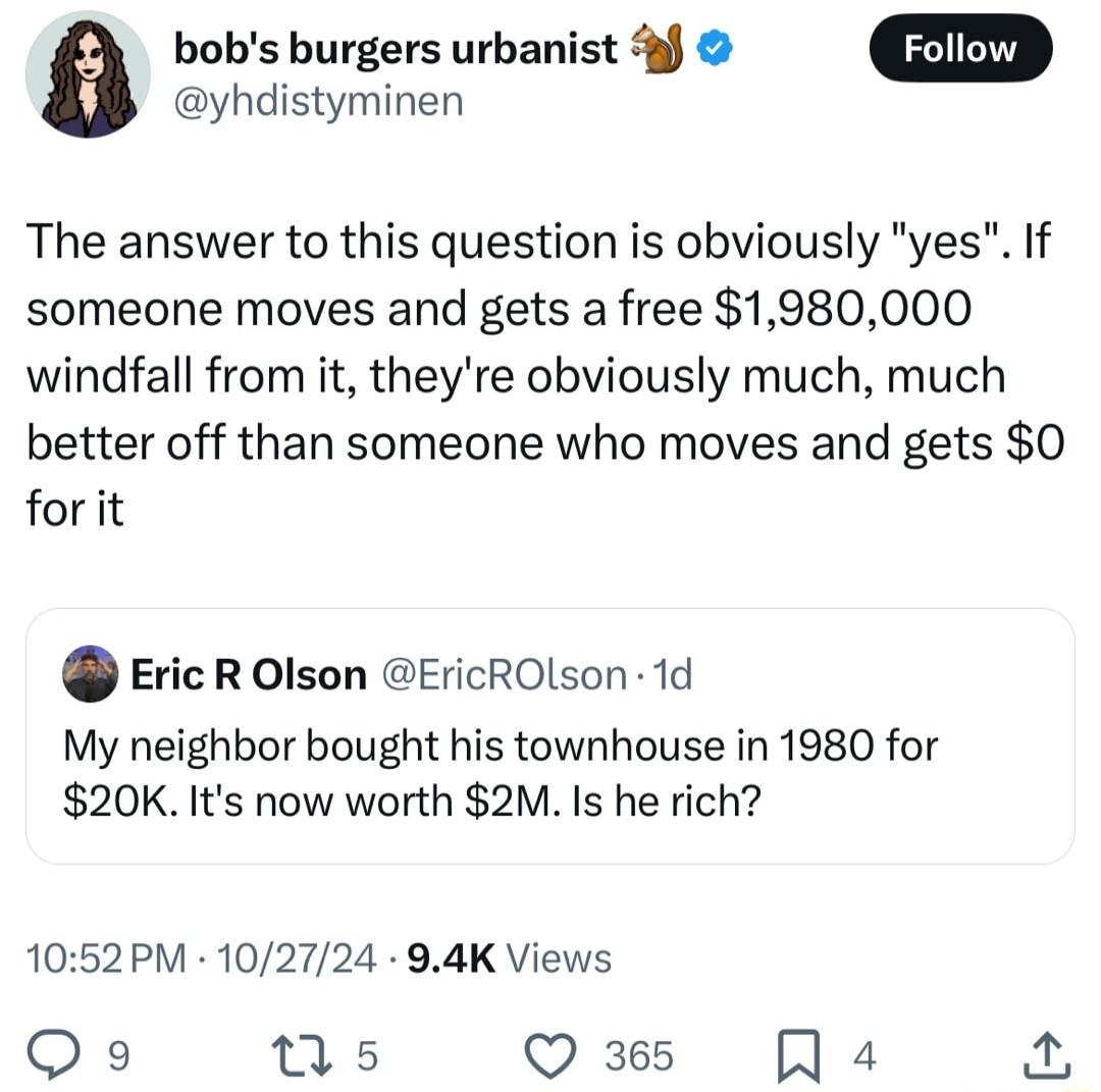 a bobs burgers urbanist yhdistyminen The answer to this question is obviously yes If someone moves and gets a free 1980000 windfall from it theyre obviously much much better off than someone who moves and gets 0 forit Eric R Olson EricROLson 1d My neighbor bought his townhouse in 1980 for 20K Its now worth 2M Is he rich 1052PM 102724 94K Views Qo s Q 365 Q4