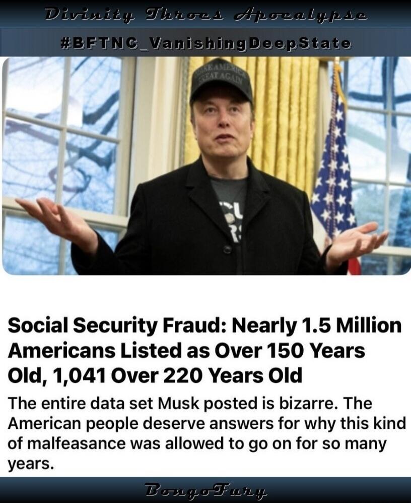 Divinity Threes Apocalypse #BFTNC_VanishingDeepState MAKE AMERICA GREAT AGAIN Social Security Fraud: Nearly 1.5 Million Americans Listed as Over 150 Years Old, 1,041 Over 220 Years Old The entire data set Musk posted is bizarre. The American people deserve answers for why this kind of malfeasance was allowed to go on for so many years. Bongo Fury