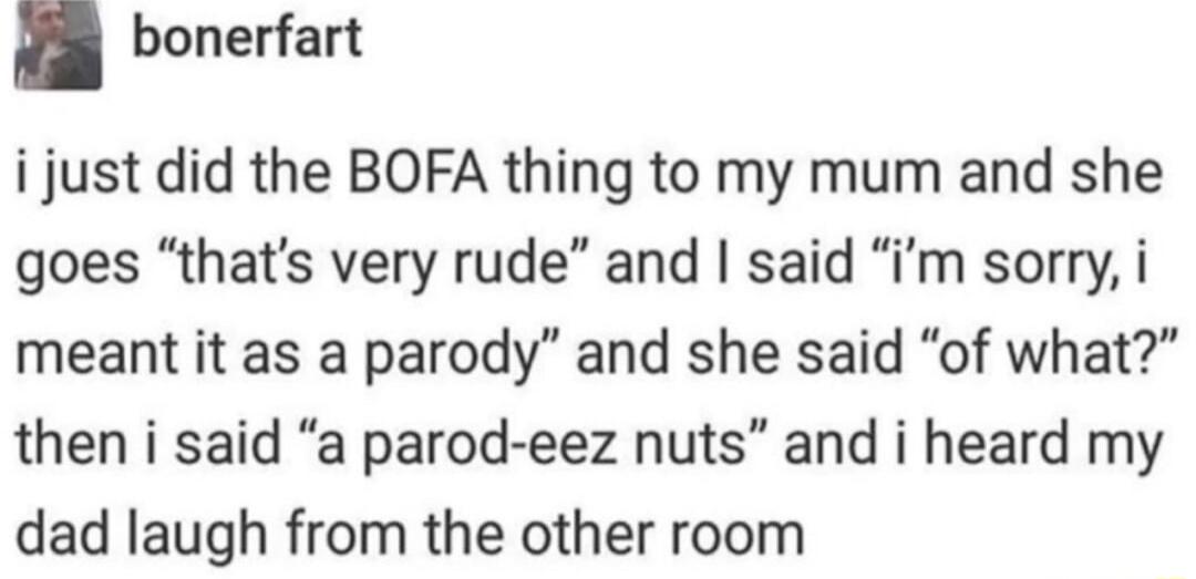 bonerfart i just did the BOFA thing to my mum and she goes thats very rude and said im sorry i meant it as a parody and she said of what then i said a parod eez nuts and i heard my dad laugh from the other room