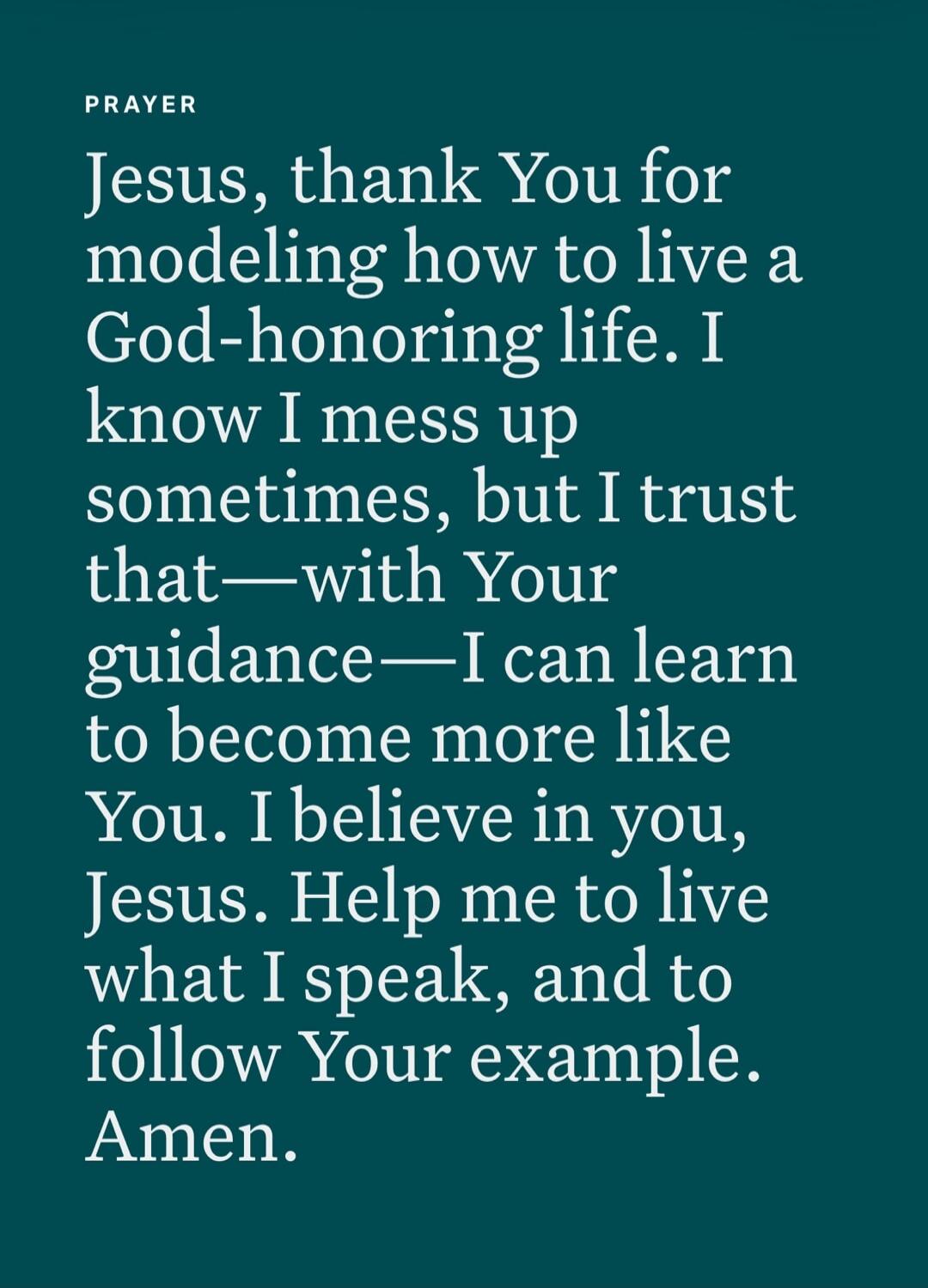 PRAYER Jesus, thank You for modeling how to live a God-honoring life. I know I mess up sometimes, but I trust that—with Your guidance—I can learn to become more like You. I believe in you, Jesus. Help me to live what I speak, and to follow Your example. Amen.