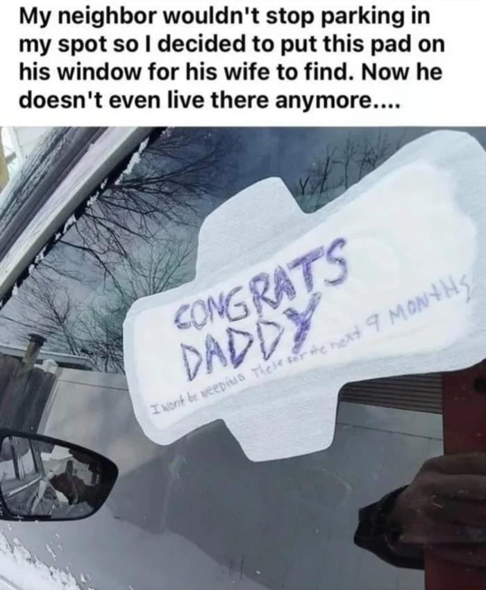 My neighbor wouldn't stop parking in my spot so I decided to put this pad on his window for his wife to find. Now he doesn't even live there anymore....

CONGRATS DADDY
I won't be needing these for the next 9 months