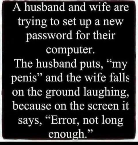 A husband and wife are trying to set up a new password for their computer. The husband puts, 'my penis' and the wife falls on the ground laughing, because on the screen it says, 'Error, not long enough.'
