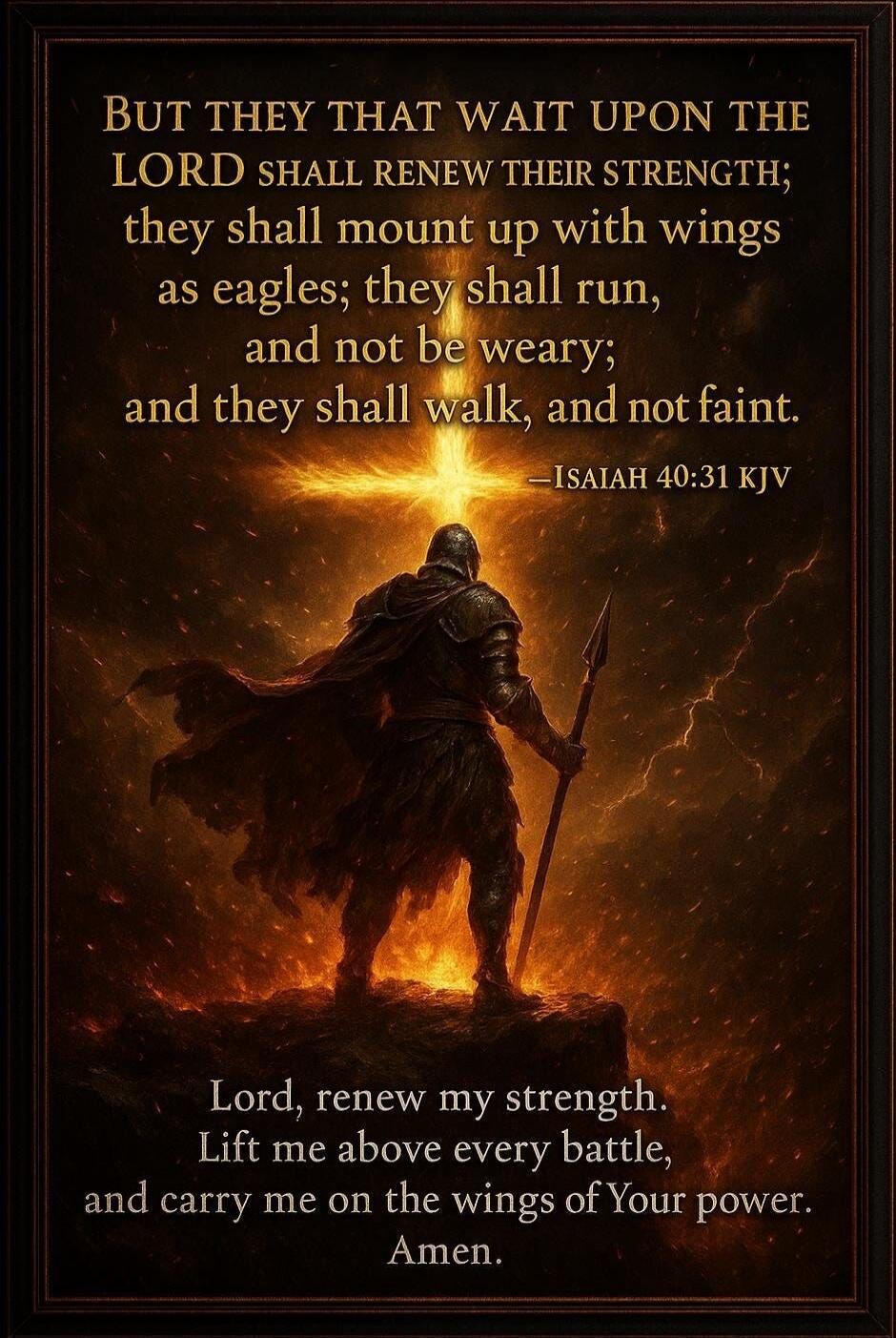 BUT THEY THAT WAIT UPON THE LORD SHALL RENEW THEIR STRENGTH; they shall mount up with wings as eagles; they shall run, and not be weary; and they shall walk, and not faint. -ISAIAH 40:31 KJV

Lord, renew my strength. Lift me above every battle, and carry me on the wings of Your power. Amen.