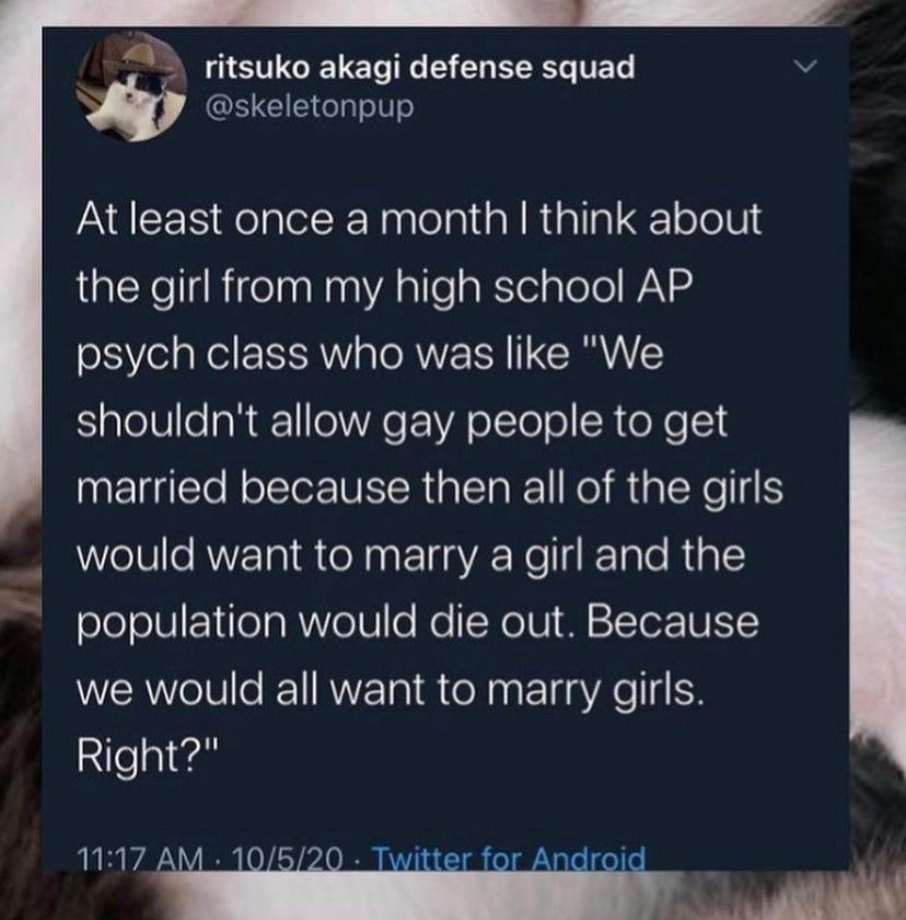 e T e e me skeletonpup At least once a month think about the girl from my high school AP psych class who was like We shouldnt allow gay people to get married because then all of the girls would want to marry a girl and the population would die out Because we would all want to marry girls Right