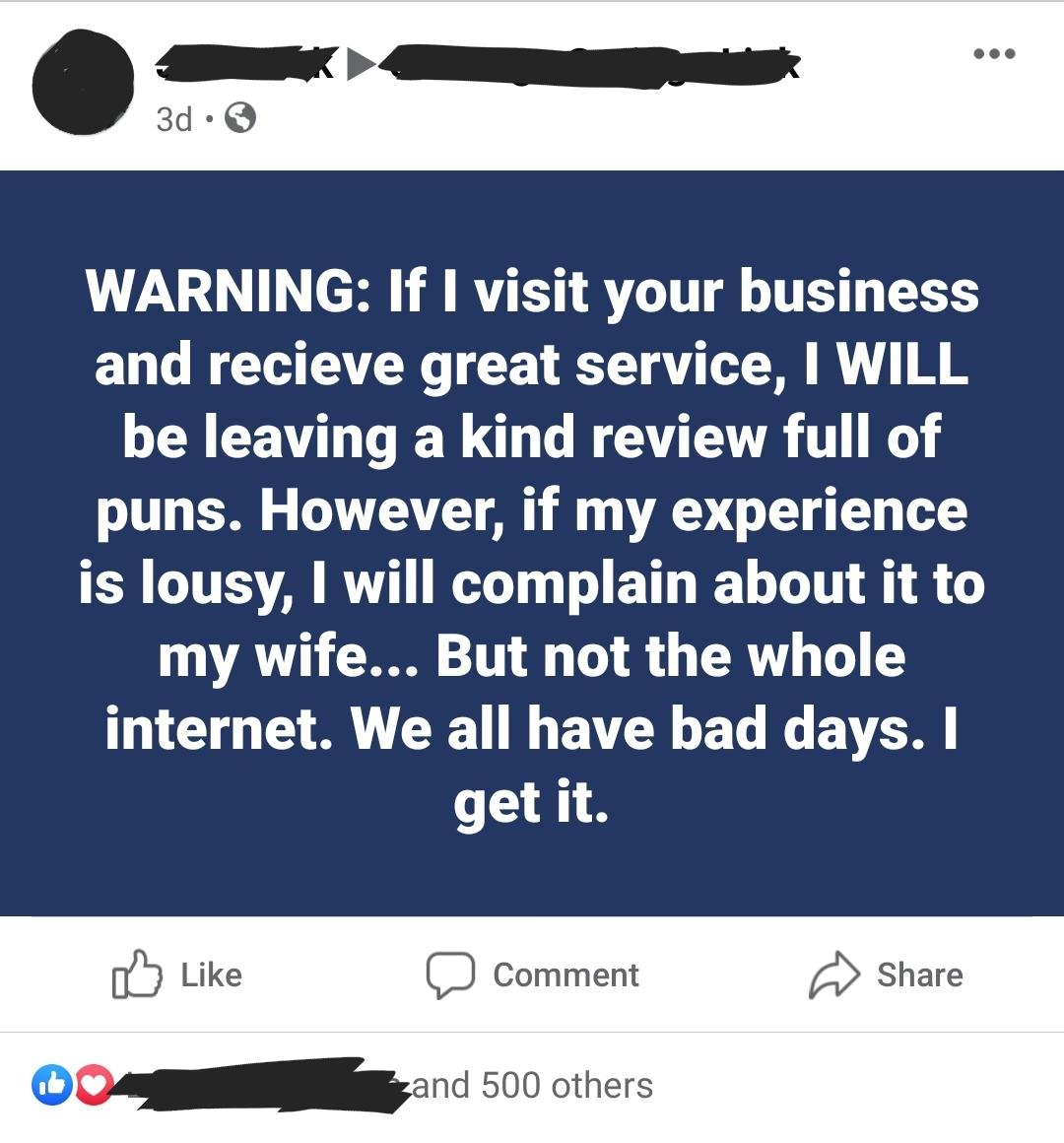 AN SR 3d Q WARNING If I visit your business and recieve great service WILL be leaving a kind review full of puns However if my experience is lousy will complain about it to my wife But not the whole internet We all have bad days getit C Like D Comment 0 Share DO 500 others