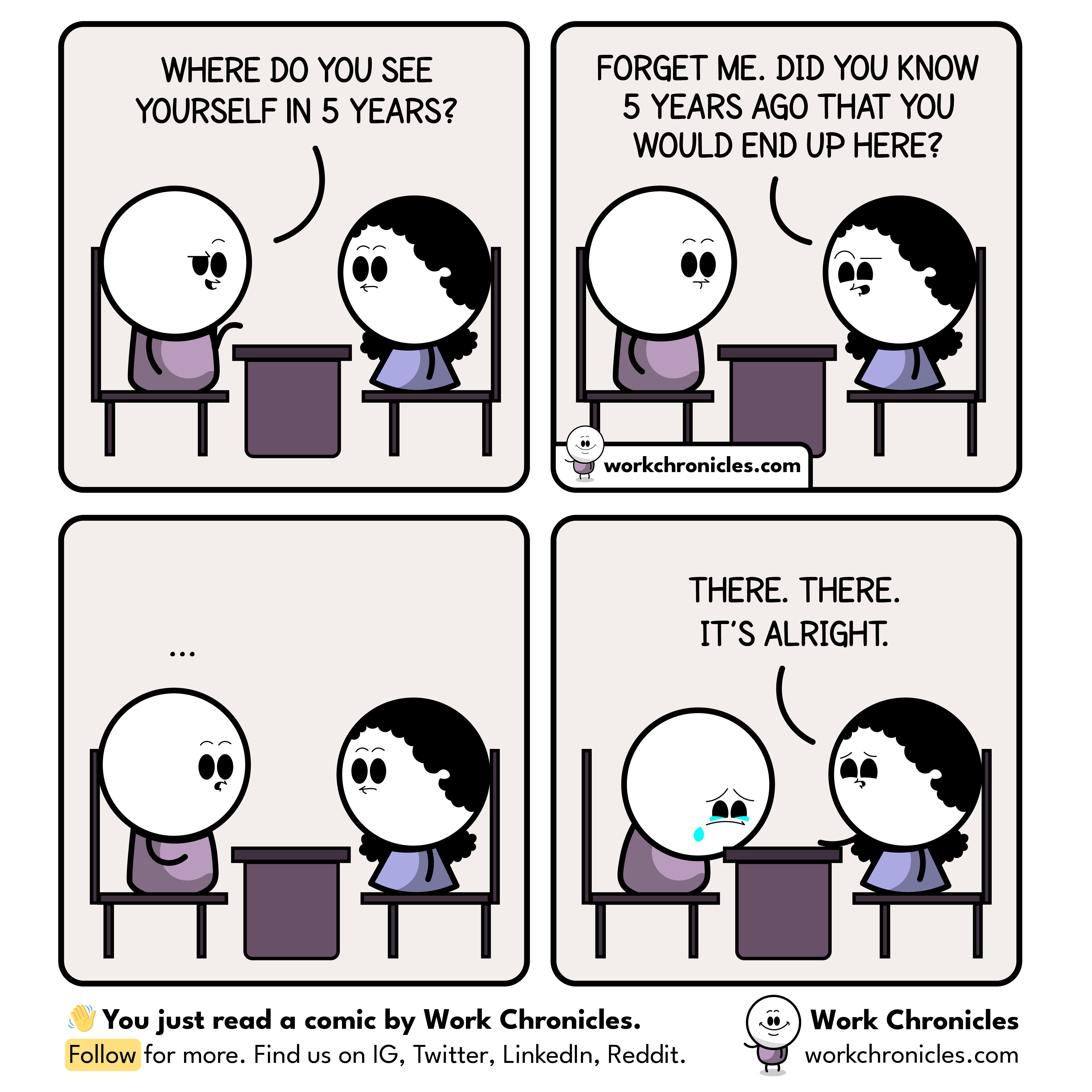 WHERE DO YOU SEE YOURSELF IN 5 YEARS Gl 11 FORGET ME DID YOU KNOW 5 YEARS AGO THAT YOU WOULD END UP HERE k 5 werkchroides com THERE THERE ITS ALRIGHT Youjust ad a comic by Work Chroicles Follow for mre Find us o G Twiter Linkee Reit
