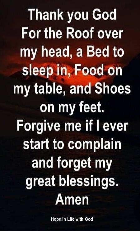 Thank you God For the Roof over my head, a Bed to sleep in, Food on my table, and Shoes on my feet. Forgive me if I ever start to complain and forget my great blessings. Amen