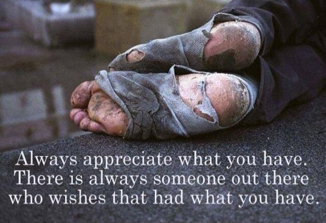 Always appreciate what you have. There is always someone out there who wishes that had what you have.