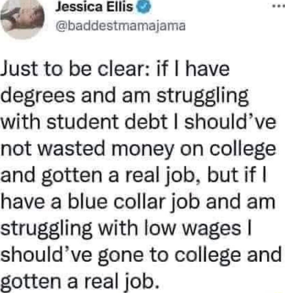 Jessica Ellis baddestmamajama Just to be clear if have degrees and am struggling with student debt shouldve not wasted money on college and gotten a real job but if have a blue collar job and am struggling with low wages shouldve gone to college and Eotten areal Iob