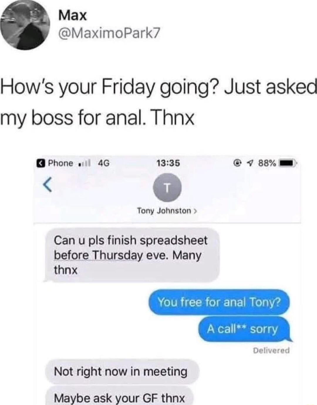 Max MaximoPark7 Hows your Friday going Just asked my boss for anal Thnx Phone w1l 4G 1335 7 8e w Tony Johnston Can u pls finish spreadsheet before Thursday eve Many thnx Delivered Not right now in meeting Maybe ask your GF thnx