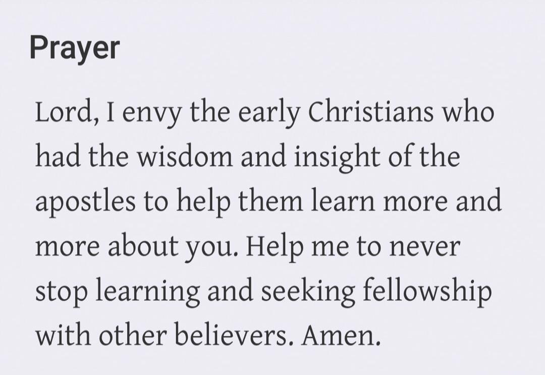 Prayer Lord, I envy the early Christians who had the wisdom and insight of the apostles to help them learn more and more about you. Help me to never stop learning and seeking fellowship with other believers. Amen.