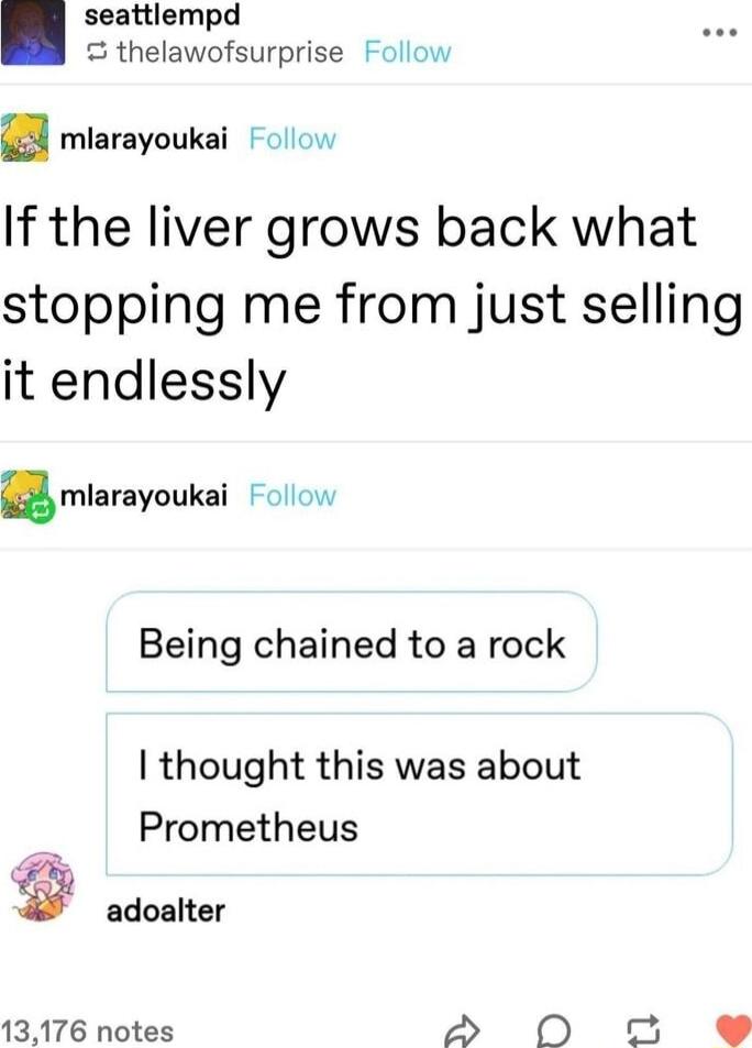 seattlempd thelawofsurprise Follow a mlarayoukai olow If the liver grows back what stopping me from just selling it endlessly mlarayoukai Follow Being chained to a rock thought this was about Prometheus adoalter 13176 notes S 0O o e