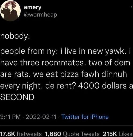 emery I EETS gleoleeH people from ny i live in new yawk i have three roommates two of dem are rats we eat pizza fawh dinnuh every night de rent 4000 dollars a S e0p 311 PM 2022 02 11 Twitter for iPhone 178K Retweets 1680 Quote Tweets 215K Likes