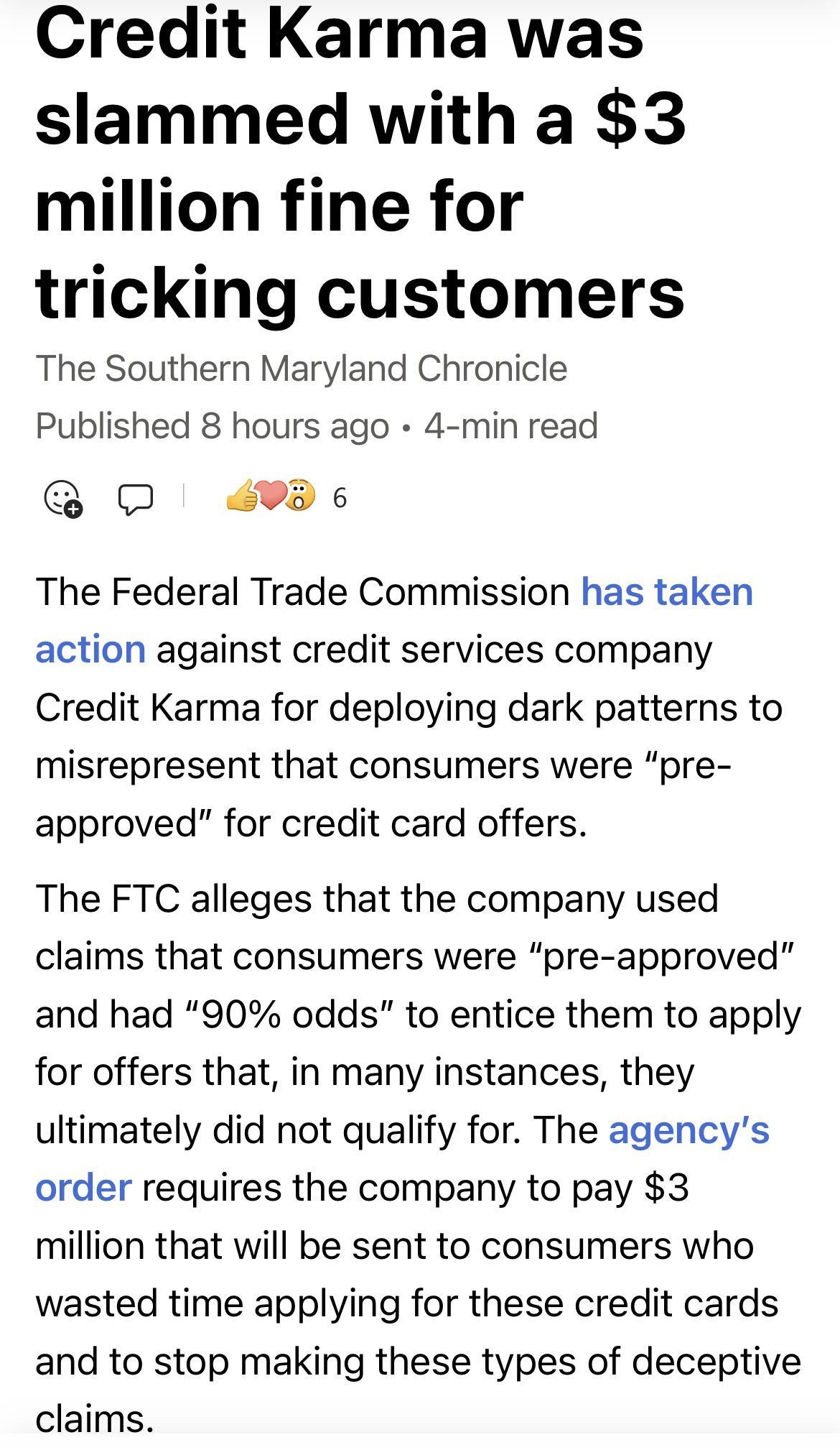 Credit Karma was slammed with a 3 million fine for tricking customers The Southern Maryland Chronicle Published 8 hours ago 4 min read O 493 The Federal Trade Commission has taken action against credit services company Credit Karma for deploying dark patterns to misrepresent that consumers were pre approved for credit card offers The FTC alleges that the company used claims that consumers were pre