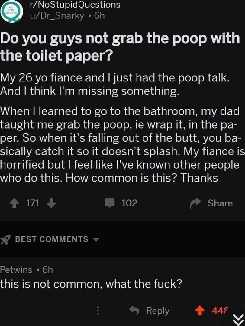 rNoStupidQuestions uDr_Snarky 6h Do you guys not grab the poop with R G T ETe T g My 26 yo fiance and just had the poop talk And think Im missing something When learned to go to the bathroom my dad taught me grab the poop ie wrap it in the pa per So when its falling out of the butt you ba sically catch it so it doesnt splash My fiance is horrified but feel like Ive known other people who do this H