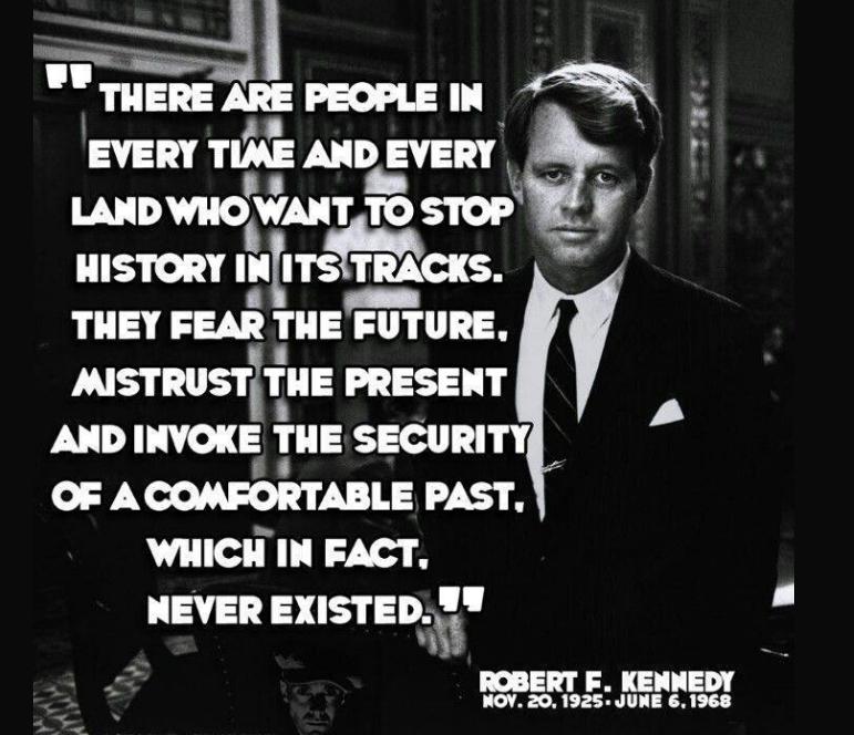 m__ THERE ARE PEOPLE I AN EVERY TIME Ann svsm IAIDVIIOVAIT TO STOP HISTORY nlns TRACKS THEY FEAR THE FUTURE msrnusrirua PRESENT AND INVOKE THE SECURITY OF ACOMFORTABLE PAST WHICH IN FACT 137 EXISTED LAl ROBERT E KENNEDY NOV 201925 JUNE 61968