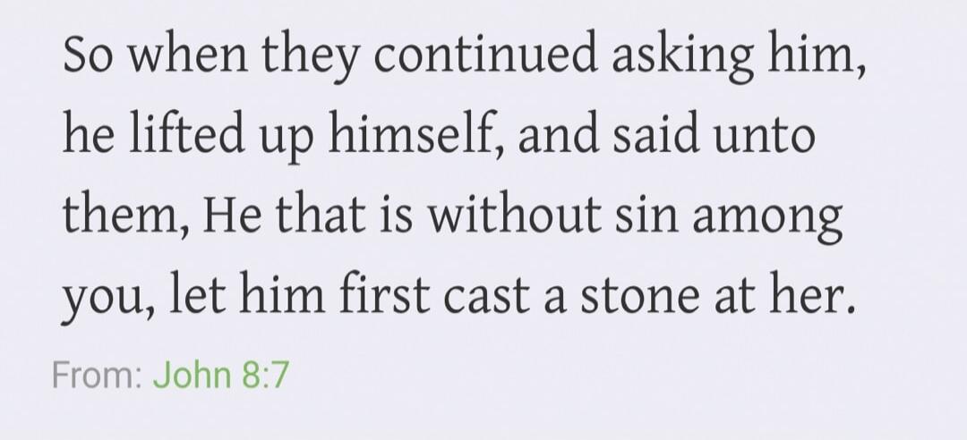 So when they continued asking him, he lifted up himself, and said unto them, He that is without sin among you, let him first cast a stone at her. From: John 8:7