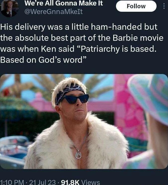 Were All Gonna Make It g Follow A WereGnnaMkelt His delivery was a little ham handed but the absolute best part of the Barbie movie was when Ken said Patriarchy is based Based on Gods word 110 PM 21 Jul 23 918K Views
