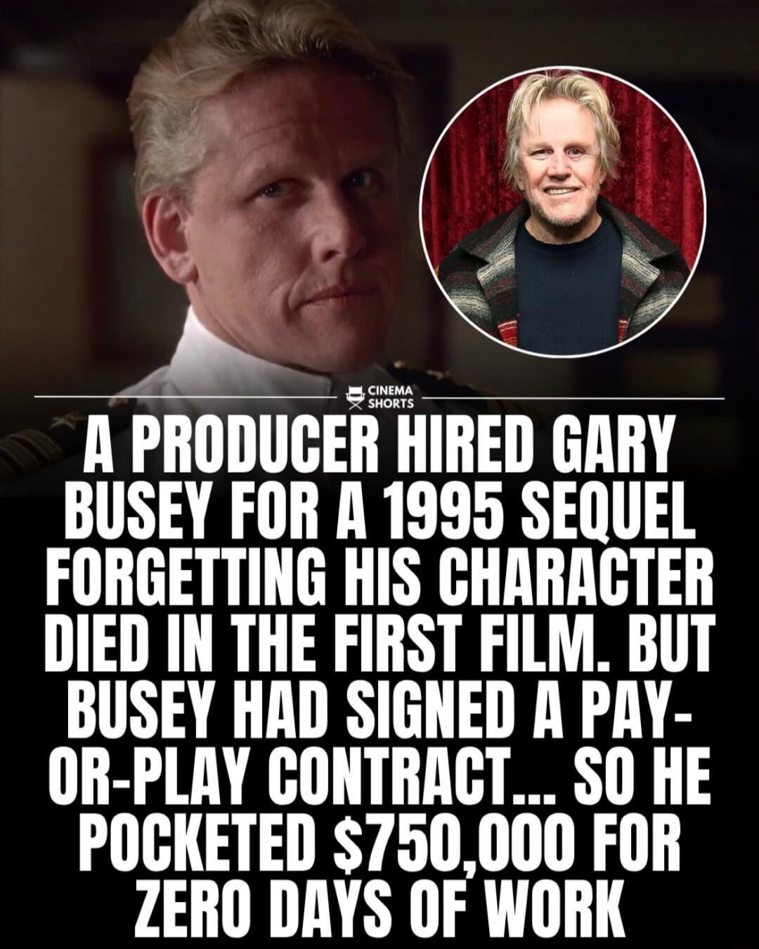 CINEMA SHORTS A PRODUCER HIRED GARY BUSEY FOR A 1995 SEQUEL FORGETTING HIS CHARACTER DIED IN THE FIRST FILM. BUT BUSEY HAD SIGNED A PAY-OR-PLAY CONTRACT... SO HE POCKETED $750,000 FOR ZERO DAYS OF WORK