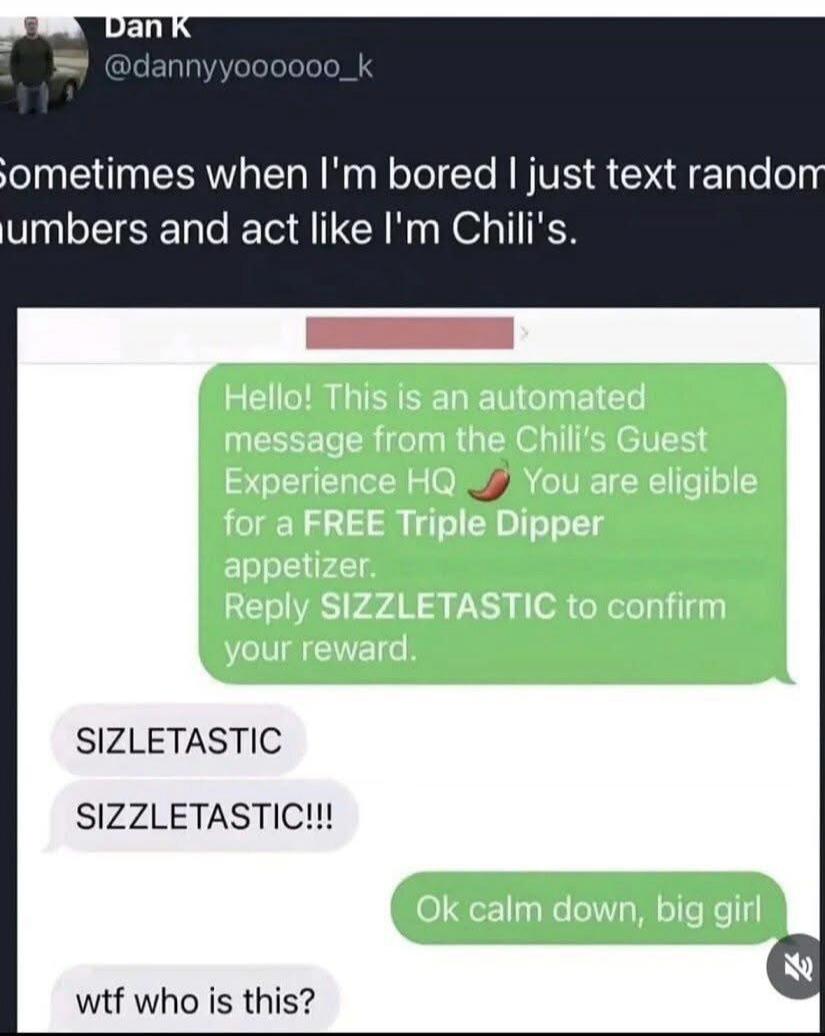 Dan K @dannyyo00000_k Sometimes when I'm bored I just text random numbers and act like I'm Chili's. Hello! This is an automated message from the Chili's Guest Experience HQ 🌶️ You are eligible for a FREE Triple Dipper appetizer. Reply SIZZLETASTIC to confirm your reward. SIZLETASTIC SIZZLETASTIC!!! Ok calm down, big girl wtf who is this?