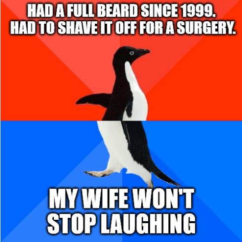 HAD A FULLBEARD SINCE 1999 HAD T0 SHAVE IT OFF FOR A SURGERY MY WIFE WONT STOP LAUGHING