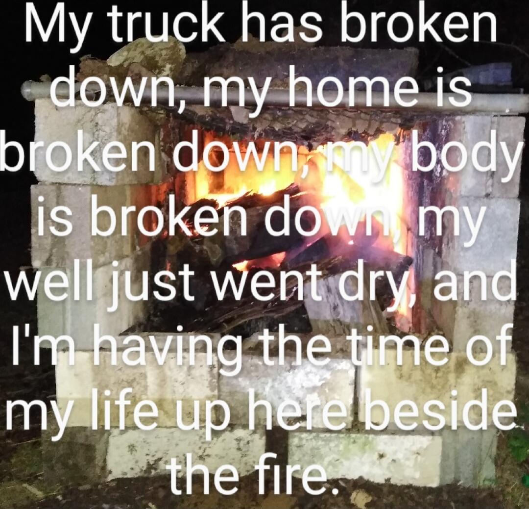 My truck has broken down, my home is broken down, my body is broken down, my well just went dry and I'm having the time of my life up here beside the fire.