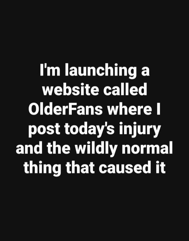 I'm launching a website called OlderFans where I post today's injury and the wildly normal thing that caused it