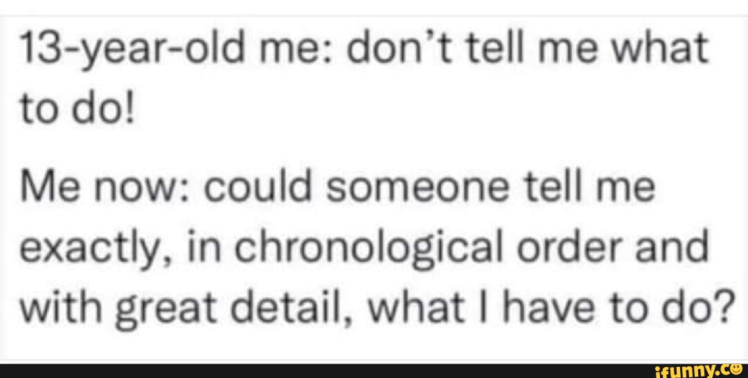 13 year old me dont tell me what to do Me now could someone tell me exactly in chronological order and with great detail what have to do