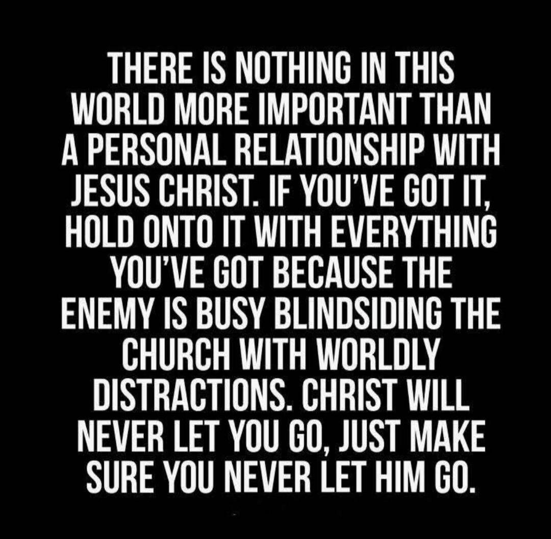 THERE IS NOTHING IN THIS WORLD MORE IMPORTANT THAN A PERSONAL RELATIONSHIP WITH JESUS CHRIST. IF YOU'VE GOT IT, HOLD ONTO IT WITH EVERYTHING YOU'VE GOT BECAUSE THE ENEMY IS BUSY BLINDSIDING THE CHURCH WITH WORLDLY DISTRACTIONS. CHRIST WILL NEVER LET YOU GO, JUST MAKE SURE YOU NEVER LET HIM GO.
