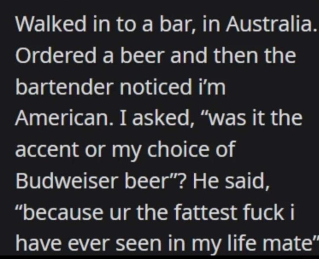 Walked in to a bar in Australia Ordered a beer and then the bartender noticed im American I asked was it the accent or my choice of Budweiser beer He said because ur the fattest fuck i have ever seen in my life mate