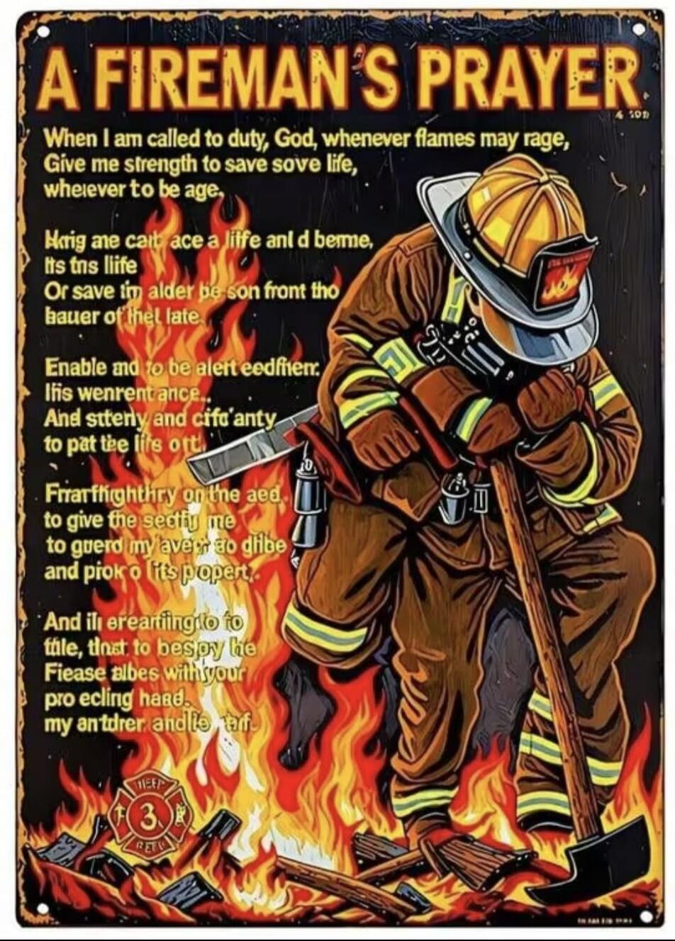 A FIREMAN'S PRAYER
When I am called to duty, God, whenever flames may rage,
Give me strength to save sove life,
wherever to be age.
Hrig ane cait ace a life anl d beme,
its tns liife
Or save im alder be son front tho
hauer of the late.
Enable and to be alert eedfier,
If is wenrentance...
And sttery and cife'anty
to pat the life out.
Frarffighthry o