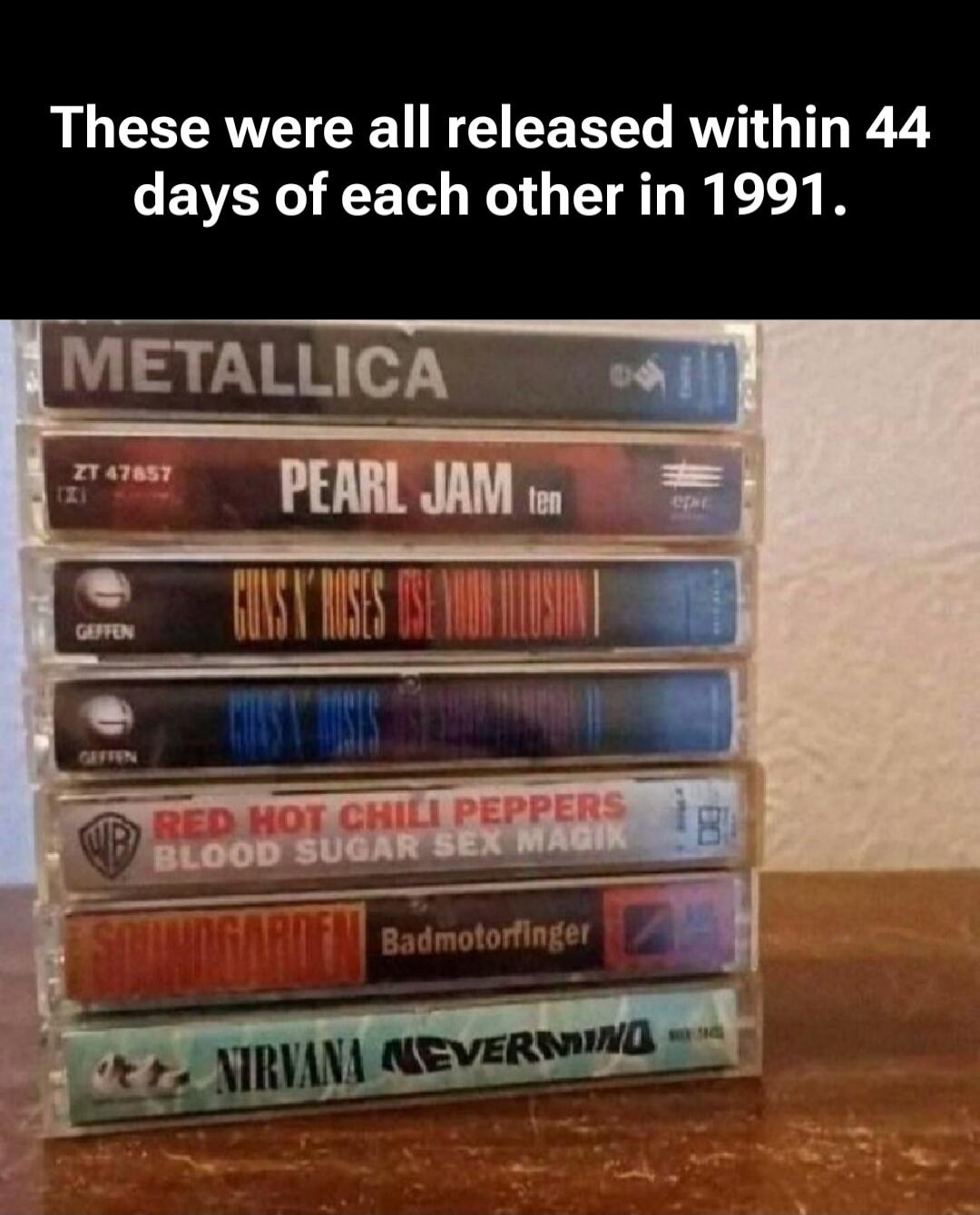 These were all released within 44 days of each other in 1991.
METALLICA
PEARL JAM Ten
GUNS N' ROSES Use Your Illusion II
GUNS N' ROSES Use Your Illusion I
RED HOT CHILI PEPPERS Blood Sugar Sex Magik
SOUNDGARDEN Badmotorfinger
NIRVANA Nevermind