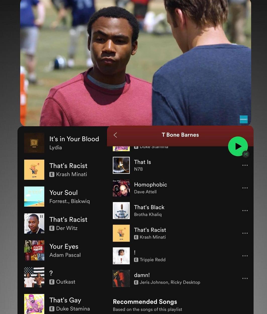 IR R eIVT g 2 oTeTe Lydia Thats Racist e IER N YIGET Your Soul Forrest Biskwiq Thats Racist B3 Der Witz Your Eyes Adam Pascal 2 JolliCH Thats Gay sy BLE IEITEESEITEY T Bone Barnes L3 DUKE Sdiiing That Is N78 Homophobic Dave Attell LLETERIETS Brotha Khalig LLETER T BEELRVILEN 1 E RUTIEEEE f damn B Jeris Johnson Ricky Desktop Recommended Songs Based on the songs of this playlist