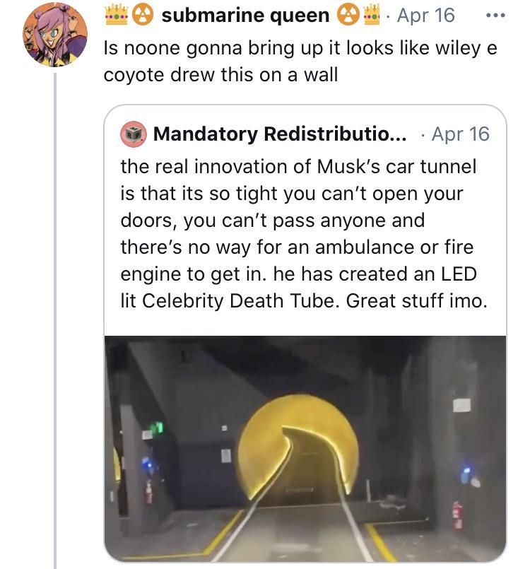 44 9 submarine queen 9 Apr16 e Is noone gonna bring up it looks like wiley e coyote drew this on a wall Mandatory Redistributio Apr 16 the real innovation of Musks car tunnel is that its so tight you cant open your doors you cant pass anyone and theres no way for an ambulance or fire engine to get in he has created an LED lit Celebrity Death Tube Great stuff imo