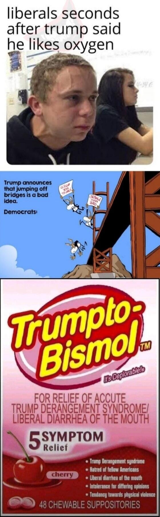 liberals seconds after trump said he likes oxygen. Trump announces that jumping off bridges is a bad idea. Democrats: SCREW YOU TRUMP, ORANGE MAN BAD. Trumpto-Bismol. It's Deplorable! FOR RELIEF OF ACCUTE TRUMP DERANGEMENT SYNDROME/ LIBERAL DIARRHEA OF THE MOUTH. 5 SYMPTOM Relief. cherry. Trump Derangement syndrome. Hatred of fellow Americans. Libe