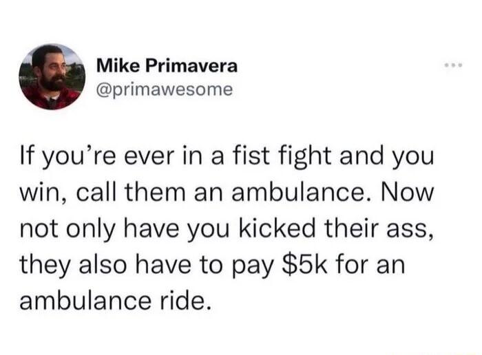Mike Primavera primawesome If youre ever in a fist fight and you win call them an ambulance Now not only have you kicked their ass they also have to pay 5k for an ambulance ride