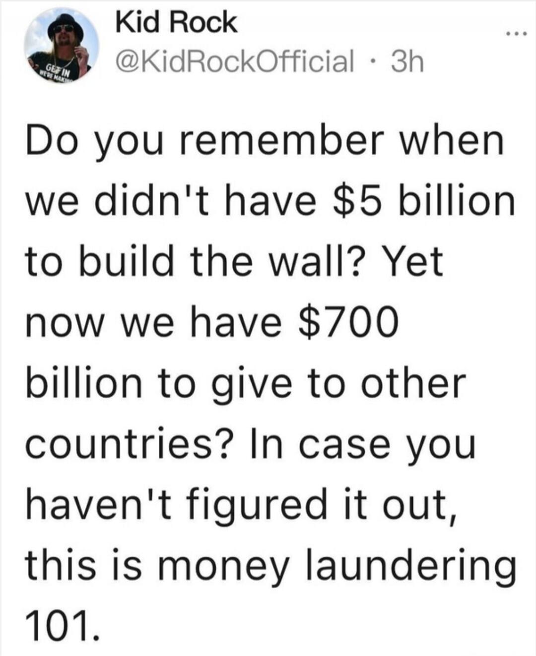 Kid Rock
@KidRockOfficial · 3h
Do you remember when we didn't have $5 billion to build the wall? Yet now we have $700 billion to give to other countries? In case you haven't figured it out, this is money laundering 101.
