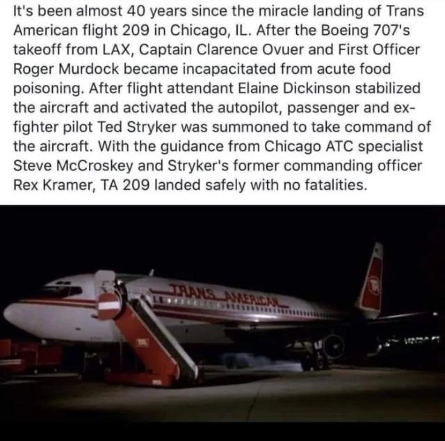 Its been almost 40 years since the miracle landing of Trans American flight 209 in Chicago IL After the Boeing 707s takeoff from LAX Captain Clarence Ovuer and First Officer Roger Murdock became incapacitated from acute food poisoning After flight attendant Elaine Dickinson stabilized the aircraft and activated the autopilot passenger and ex fighter pilot Ted Stryker was summoned to take command o