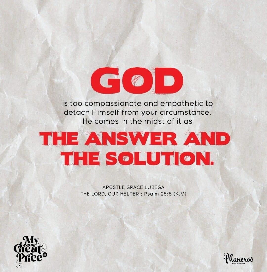 GOD is too compassionate and empathetic to detach Himself from your circumstance. He comes in the midst of it as THE ANSWER AND THE SOLUTION. APOSTLE GRACE LUBEGA THE LORD, OUR HELPER : Psalm 28:8 (KJV) My Great Price® Phaneros MAKE MANIFEST