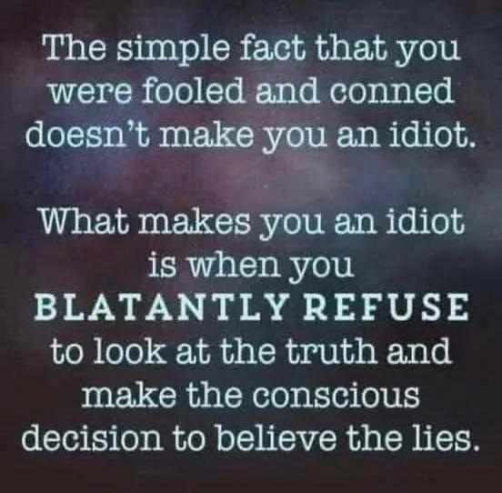 The simple fact that you were fooled and conned doesn't make you an idiot. What makes you an idiot is when you BLATANTLY REFUSE to look at the truth and make the conscious decision to believe the lies.