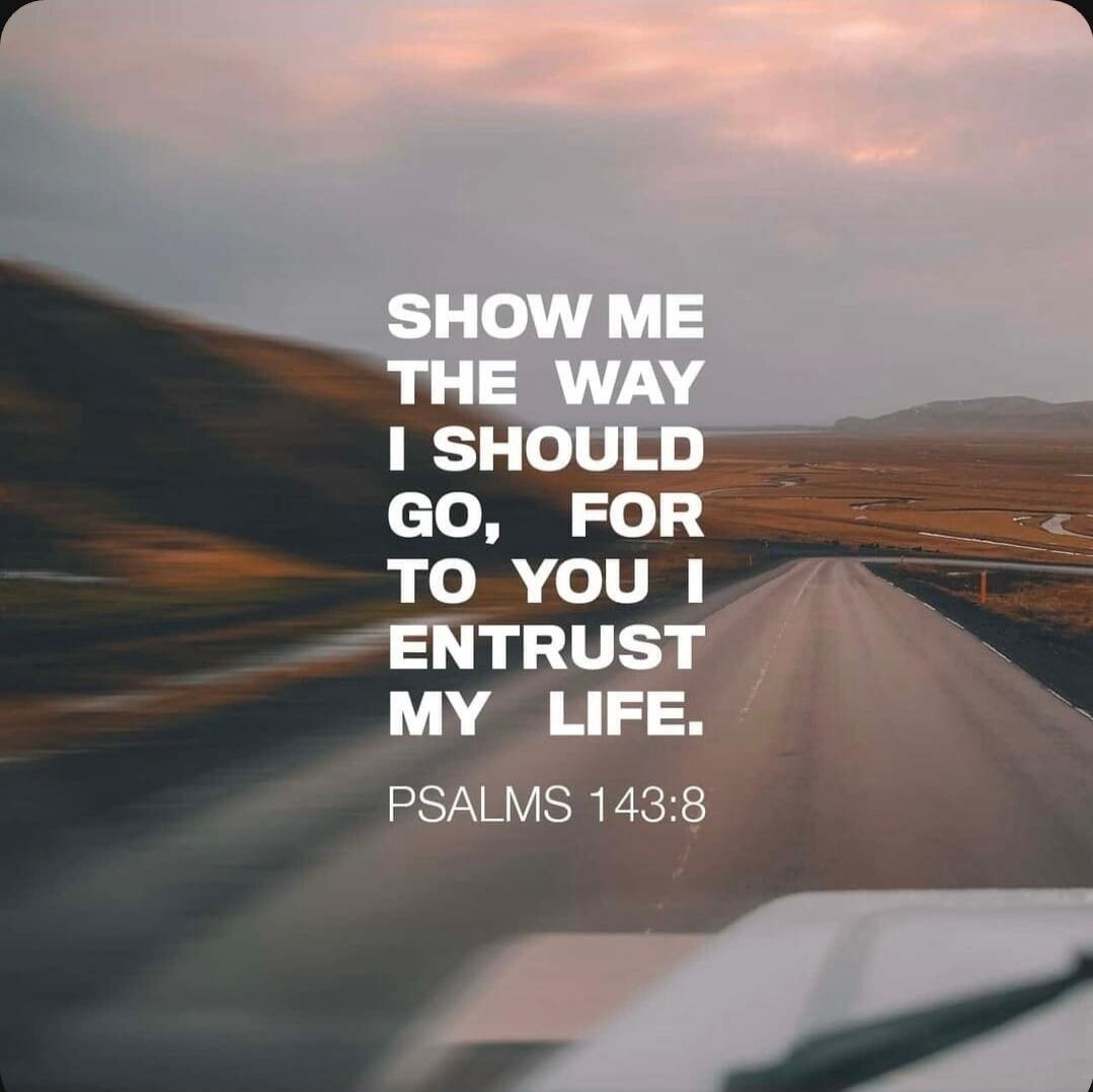 SHOW ME THE WAY I SHOULD GO, FOR TO YOU I ENTRUST MY LIFE. PSALMS 143:8