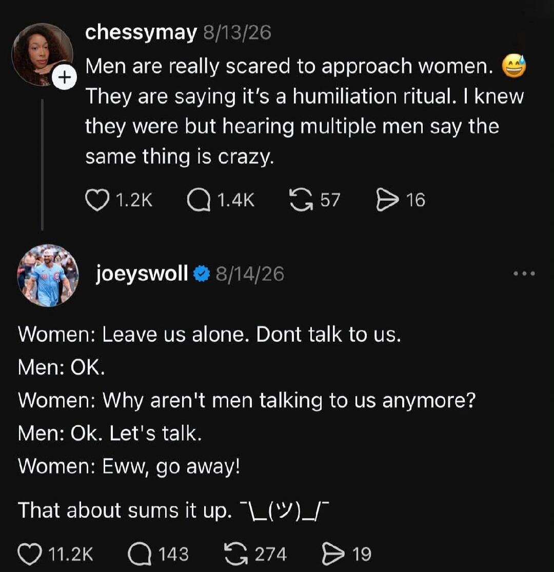 chessymay 8/13/26: Men are really scared to approach women. They are saying it's a humiliation ritual. I knew they were but hearing multiple men say the same thing is crazy. joeyswoll 8/14/26: Women: Leave us alone. Don't talk to us. Men: OK. Women: Why aren't men talking to us anymore? Men: Ok. Let's talk. Women: Eww, go away! That about sums it u