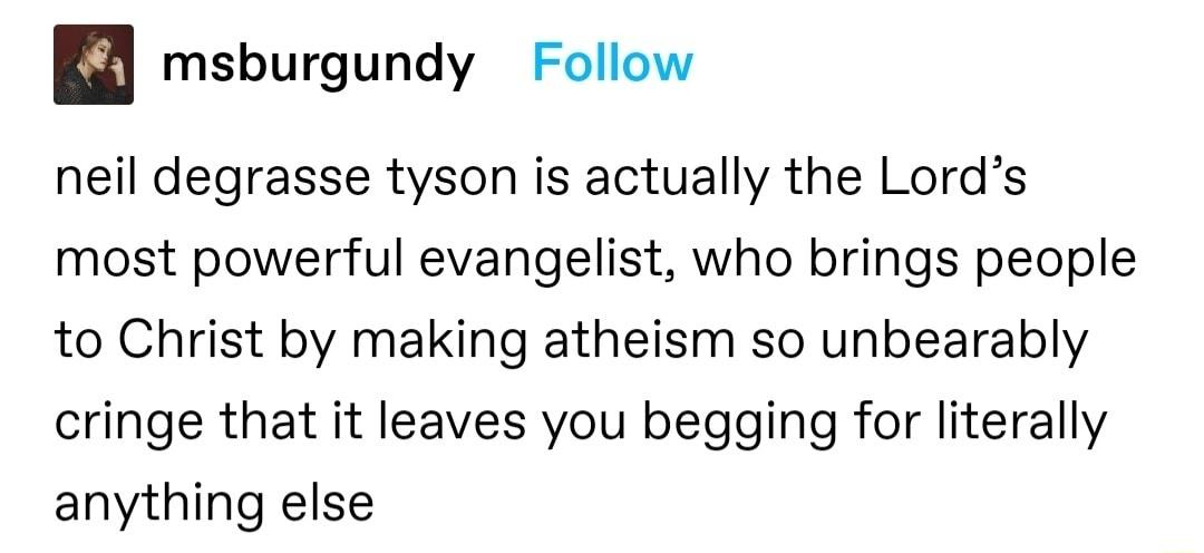 msburgundy Follow neil degrasse tyson is actually the Lords most powerful evangelist who brings people to Christ by making atheism so unbearably cringe that it leaves you begging for literally anything else