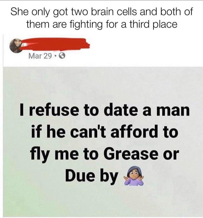 She only got two brain cells and both of them are fighting for a third place Mar29 refuse to date a man if he cant afford to fly me to Grease or Due by