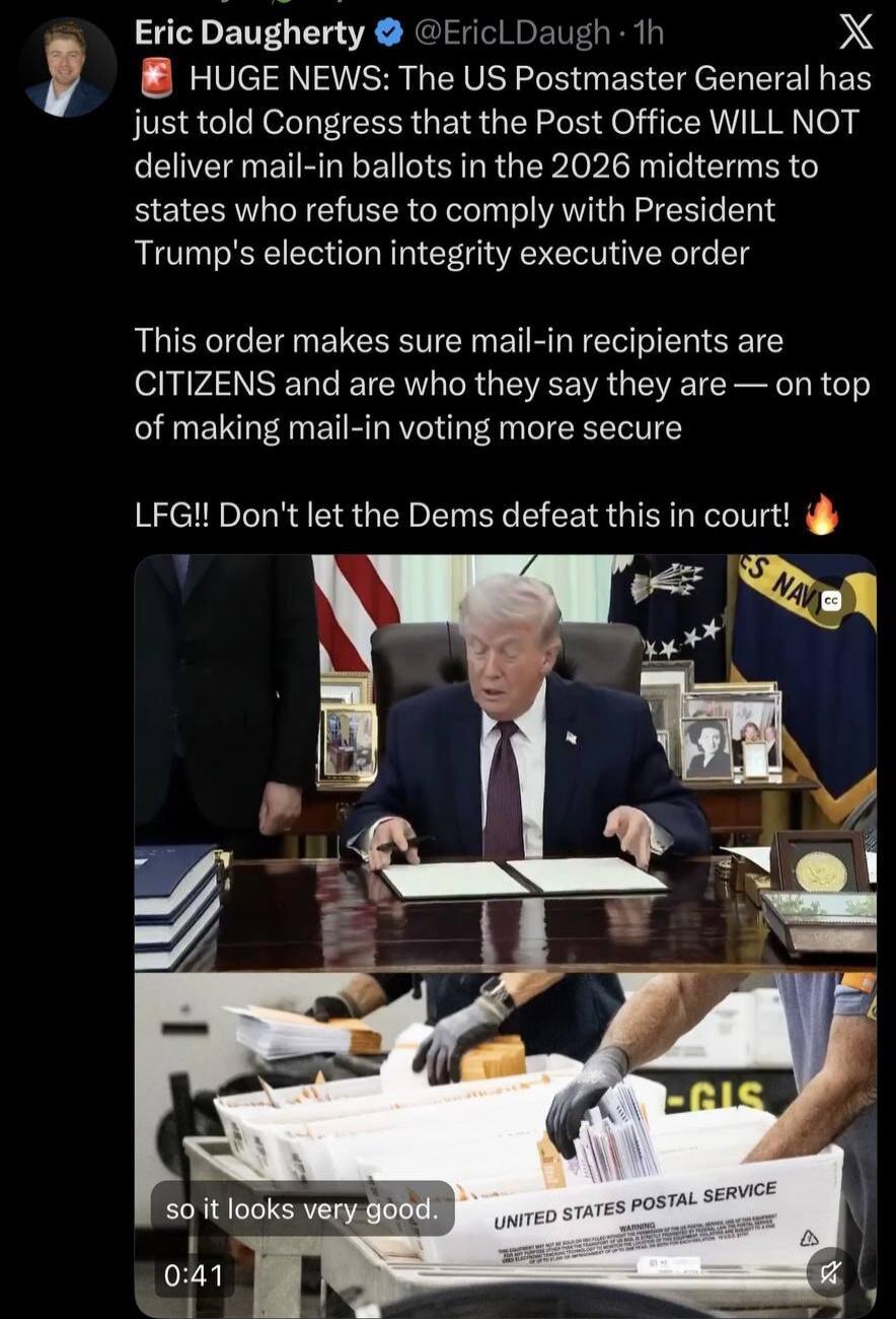 Eric Daugherty @EricLDaugh 1h HUGE NEWS: The US Postmaster General has just told Congress that the Post Office WILL NOT deliver mail-in ballots in the 2026 midterms to states who refuse to comply with President Trump's election integrity executive order. This order makes sure mail-in recipients are CITIZENS and are who they say they are — on top of