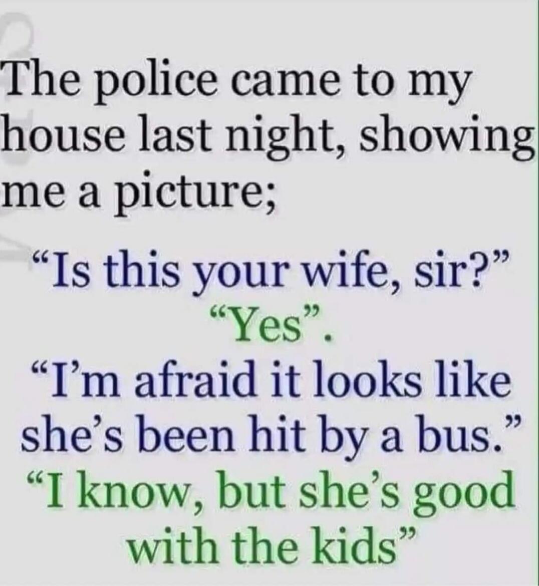 The police came to my house last night, showing me a picture; “Is this your wife, sir?” “Yes” “I’m afraid it looks like she’s been hit by a bus.” “I know, but she’s good with the kids”